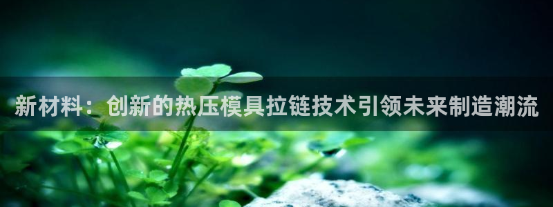 emc易倍最新链接：新材料：创新的热压模具拉链技术引领未