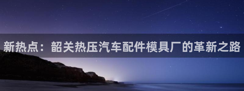 emc全站ag:新热点:韶关热压汽车配件模具厂的革新之路