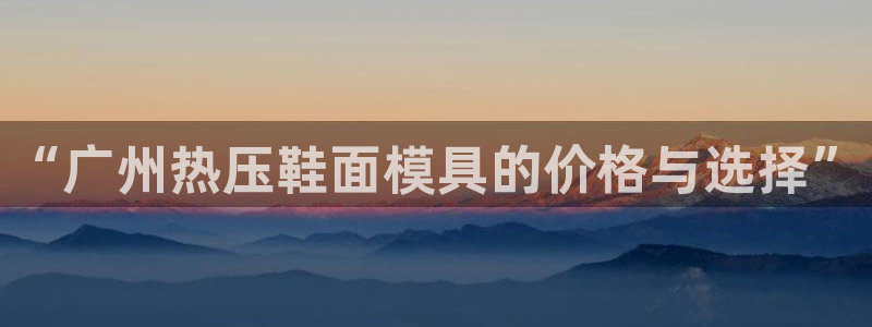 易倍单词app:“广州热压鞋面模具的价格与选择”