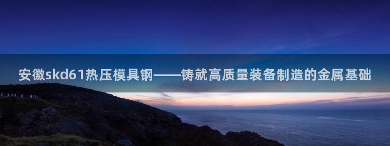 emc频率：安徽skd61热压模具钢——铸就高质量装备制